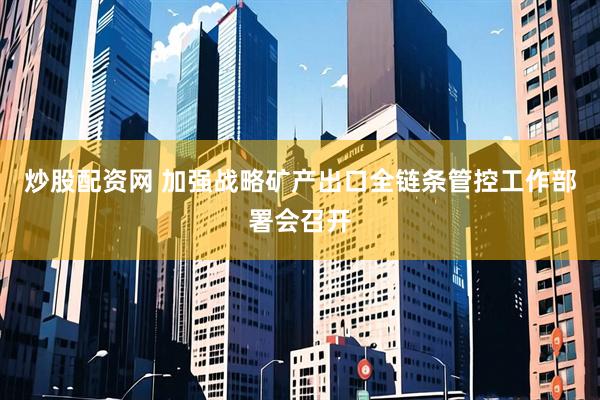 炒股配资网 加强战略矿产出口全链条管控工作部署会召开