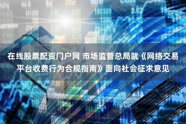 在线股票配资门户网 市场监管总局就《网络交易平台收费行为合规指南》面向社会征求意见