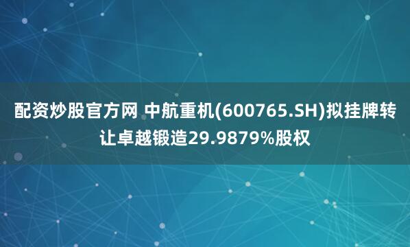配资炒股官方网 中航重机(600765.SH)拟挂牌转让卓越锻造29.9879%股权
