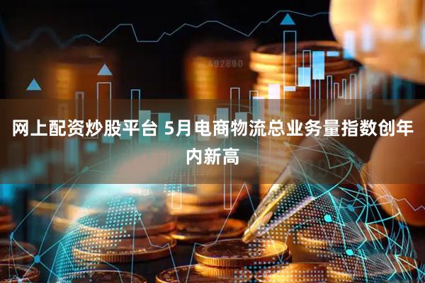 网上配资炒股平台 5月电商物流总业务量指数创年内新高