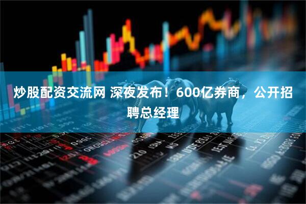 炒股配资交流网 深夜发布！600亿券商，公开招聘总经理