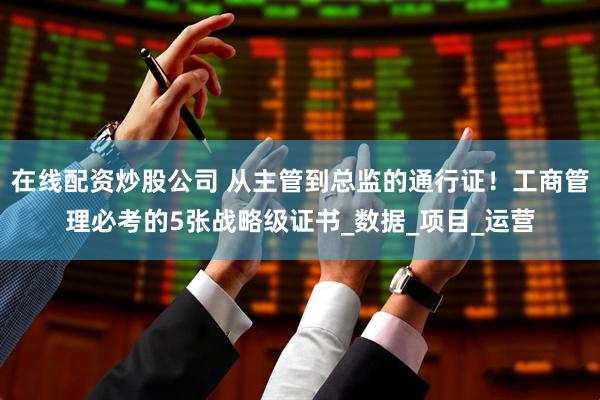 在线配资炒股公司 从主管到总监的通行证！工商管理必考的5张战略级证书_数据_项目_运营