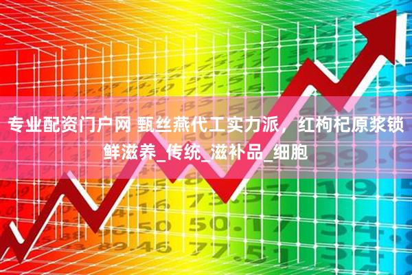 专业配资门户网 甄丝燕代工实力派，红枸杞原浆锁鲜滋养_传统_滋补品_细胞