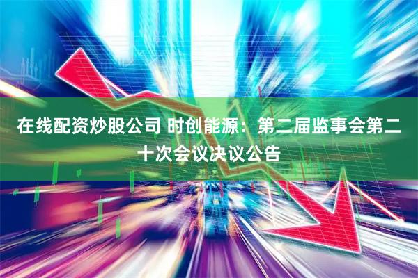 在线配资炒股公司 时创能源：第二届监事会第二十次会议决议公告