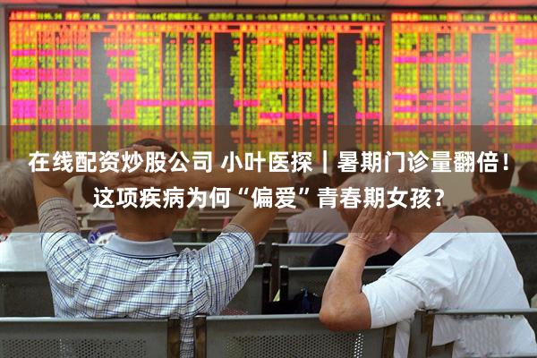 在线配资炒股公司 小叶医探｜暑期门诊量翻倍！这项疾病为何“偏爱”青春期女孩？