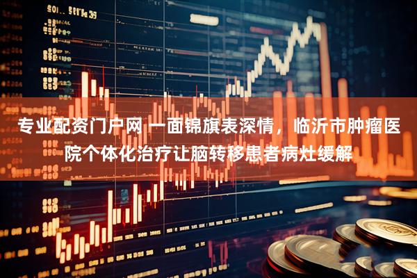专业配资门户网 一面锦旗表深情，临沂市肿瘤医院个体化治疗让脑转移患者病灶缓解