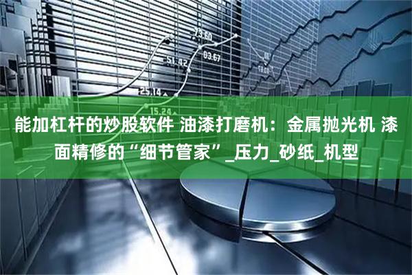 能加杠杆的炒股软件 油漆打磨机：金属抛光机 漆面精修的“细节管家”_压力_砂纸_机型