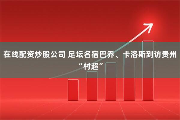 在线配资炒股公司 足坛名宿巴乔、卡洛斯到访贵州“村超”
