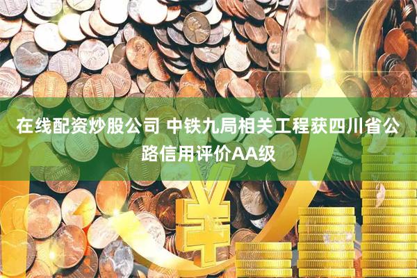 在线配资炒股公司 中铁九局相关工程获四川省公路信用评价AA级