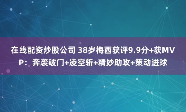 在线配资炒股公司 38岁梅西获评9.9分+获MVP：奔袭破门+凌空斩+精妙助攻+策动进球