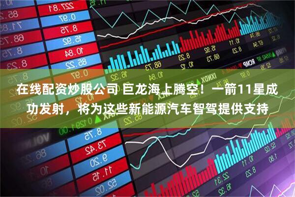 在线配资炒股公司 巨龙海上腾空！一箭11星成功发射，将为这些新能源汽车智驾提供支持