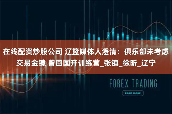 在线配资炒股公司 辽篮媒体人澄清：俱乐部未考虑交易金镜 曾回国开训练营_张镇_徐昕_辽宁