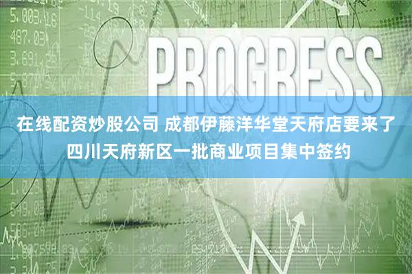 在线配资炒股公司 成都伊藤洋华堂天府店要来了 四川天府新区一批商业项目集中签约