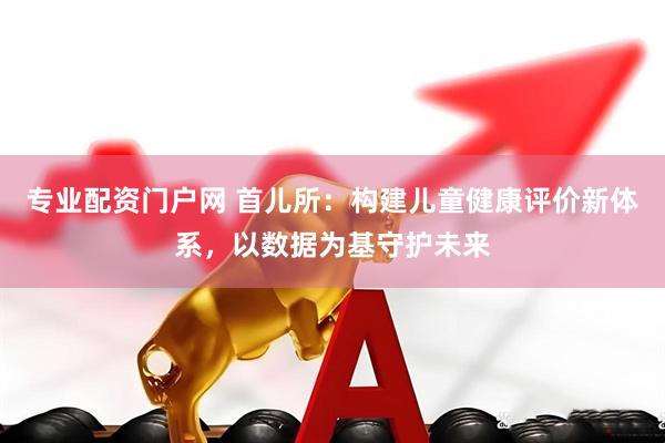 专业配资门户网 首儿所：构建儿童健康评价新体系，以数据为基守护未来