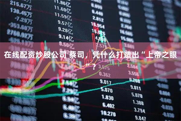 在线配资炒股公司 蔡司,凭什么打造出“上帝之眼”?