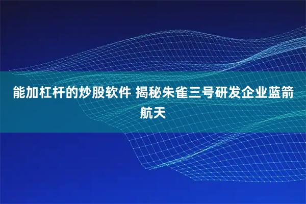 能加杠杆的炒股软件 揭秘朱雀三号研发企业蓝箭航天