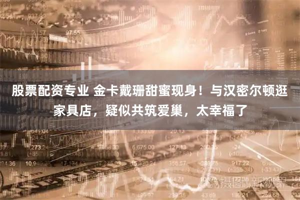 股票配资专业 金卡戴珊甜蜜现身！与汉密尔顿逛家具店，疑似共筑爱巢，太幸福了