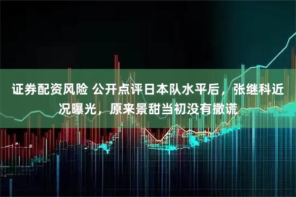 证券配资风险 公开点评日本队水平后，张继科近况曝光，原来景甜当初没有撒谎