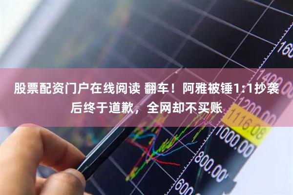 股票配资门户在线阅读 翻车！阿雅被锤1:1抄袭后终于道歉，全网却不买账