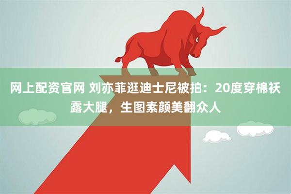 网上配资官网 刘亦菲逛迪士尼被拍：20度穿棉袄露大腿，生图素颜美翻众人