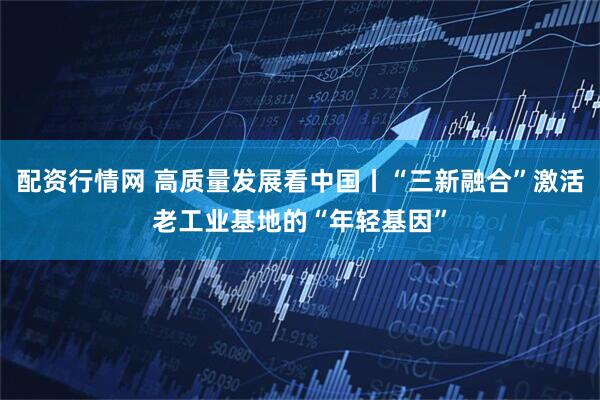 配资行情网 高质量发展看中国丨“三新融合”激活老工业基地的“年轻基因”