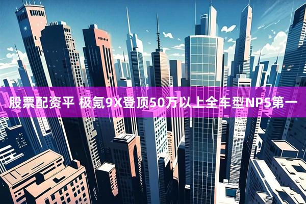 股票配资平 极氪9X登顶50万以上全车型NPS第一