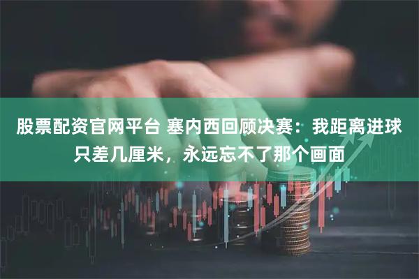 股票配资官网平台 塞内西回顾决赛：我距离进球只差几厘米，永远忘不了那个画面