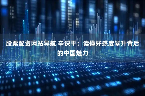 股票配资网站导航 辛识平：读懂好感度攀升背后的中国魅力
