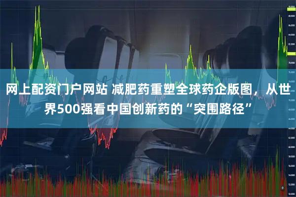 网上配资门户网站 减肥药重塑全球药企版图，从世界500强看中国创新药的“突围路径”