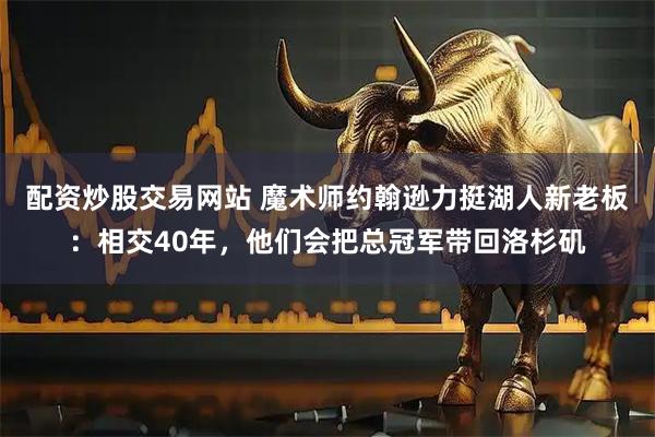 配资炒股交易网站 魔术师约翰逊力挺湖人新老板：相交40年，他们会把总冠军带回洛杉矶