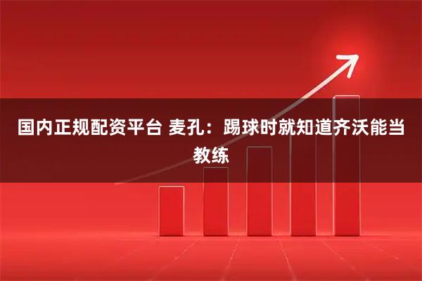 国内正规配资平台 麦孔：踢球时就知道齐沃能当教练
