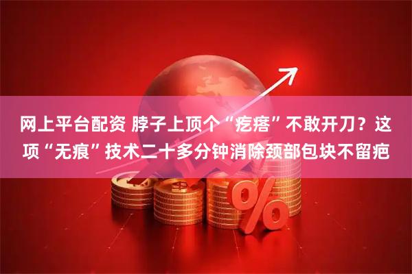 网上平台配资 脖子上顶个“疙瘩”不敢开刀？这项“无痕”技术二十多分钟消除颈部包块不留疤