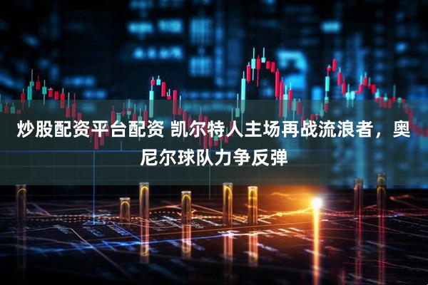 炒股配资平台配资 凯尔特人主场再战流浪者，奥尼尔球队力争反弹