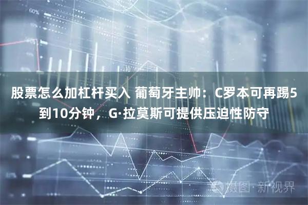 股票怎么加杠杆买入 葡萄牙主帅：C罗本可再踢5到10分钟，G·拉莫斯可提供压迫性防守