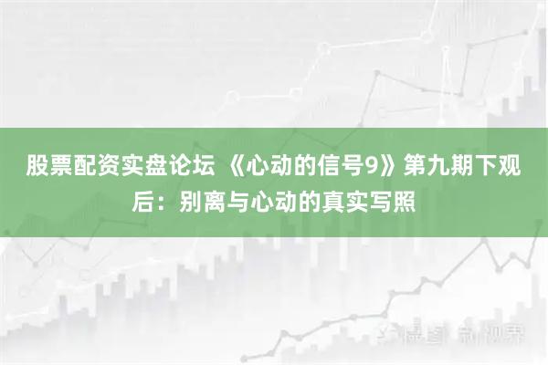 股票配资实盘论坛 《心动的信号9》第九期下观后：别离与心动的真实写照