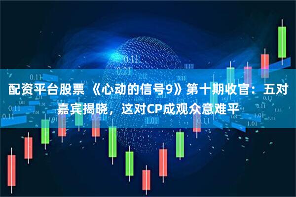 配资平台股票 《心动的信号9》第十期收官：五对嘉宾揭晓，这对CP成观众意难平